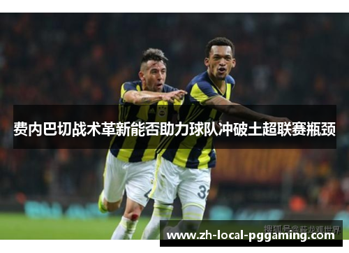费内巴切战术革新能否助力球队冲破土超联赛瓶颈 费内巴切战术革新能否助力球队冲破土超联赛瓶颈