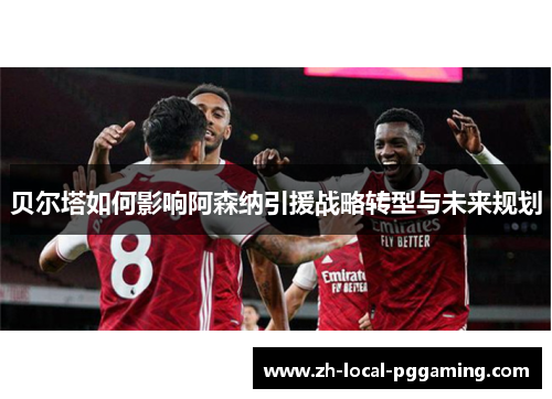 贝尔塔如何影响阿森纳引援战略转型与未来规划 贝尔塔如何影响阿森纳引援战略转型与未来规划