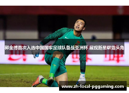 郭全博首次入选中国国家足球队备战亚洲杯 展现新星崭露头角 郭全博首次入选中国国家足球队备战亚洲杯 展现新星崭露头角