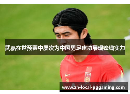 武磊在世预赛中屡次为中国男足建功展现锋线实力 武磊在世预赛中屡次为中国男足建功展现锋线实力