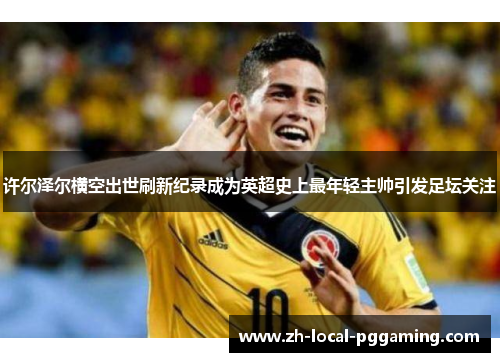 许尔泽尔横空出世刷新纪录成为英超史上最年轻主帅引发足坛关注